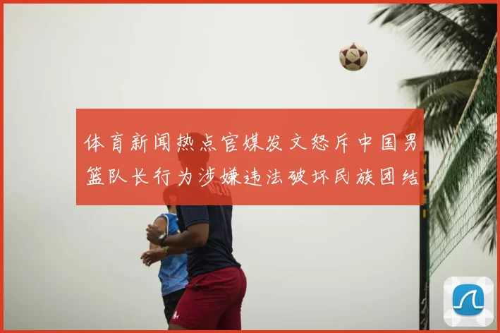 体育新闻热点官媒发文怒斥中国男篮队长行为涉嫌违法破坏民族团结引关注