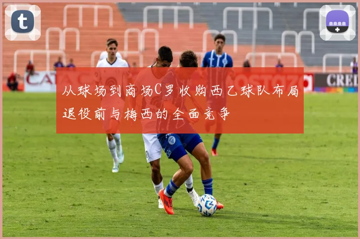 从球场到商场C罗收购西乙球队布局退役前与梅西的全面竞争