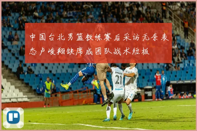 中国台北男篮教练赛后采访无奈表态卢峻翔缺席成团队战术短板