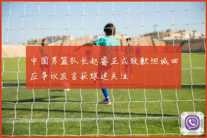 中国男篮队长赵睿正式致歉坦诚回应争议发言获球迷关注