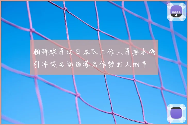 朝鲜球员向日本队工作人员要水喝引冲突名场面曝光作势打人细节