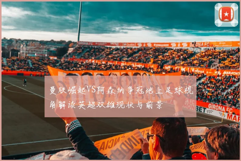 曼联崛起VS阿森纳争冠地上足球视角解读英超双雄现状与前景