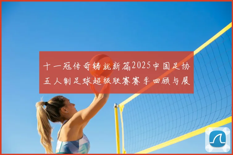 十一冠传奇铸就新篇2025中国足协五人制足球超级联赛赛季回顾与展望