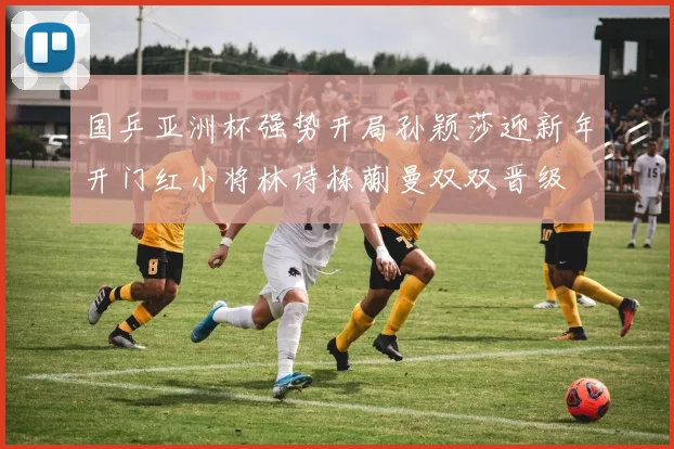 国乒亚洲杯强势开局孙颖莎迎新年开门红小将林诗栋蒯曼双双晋级