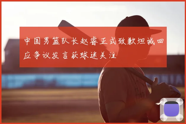 中国男篮队长赵睿正式致歉坦诚回应争议发言获球迷关注