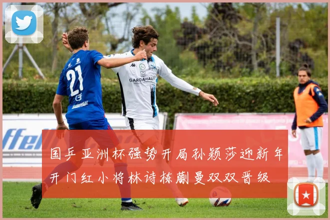 国乒亚洲杯强势开局孙颖莎迎新年开门红小将林诗栋蒯曼双双晋级